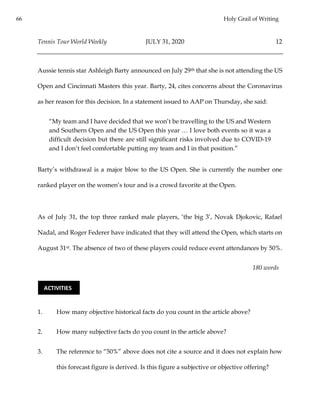 66 Holy Grail of Writing
Tennis Tour World Weekly JULY 31, 2020 12
Aussie tennis star Ashleigh Barty announced on July 29th that she is not attending the US
Open and Cincinnati Masters this year. Barty, 24, cites concerns about the Coronavirus
as her reason for this decision. In a statement issued to AAP on Thursday, she said:
“My team and I have decided that we won’t be travelling to the US and Western
and Southern Open and the US Open this year … I love both events so it was a
difficult decision but there are still significant risks involved due to COVID-19
and I don’t feel comfortable putting my team and I in that position.”
Barty’s withdrawal is a major blow to the US Open. She is currently the number one
ranked player on the women’s tour and is a crowd favorite at the Open.
As of July 31, the top three ranked male players, ‘the big 3’, Novak Djokovic, Rafael
Nadal, and Roger Federer have indicated that they will attend the Open, which starts on
August 31st. The absence of two of these players could reduce event attendances by 50%.
180 words
1. How many objective historical facts do you count in the article above?
2. How many subjective facts do you count in the article above?
3. The reference to “50%” above does not cite a source and it does not explain how
this forecast figure is derived. Is this figure a subjective or objective offering?
ACTIVITIES
 