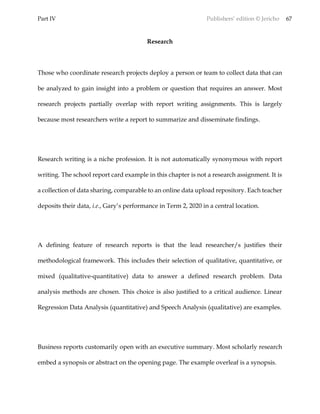 Part IV Publishers’ edition © Jericho 67
Research
Those who coordinate research projects deploy a person or team to collect data that can
be analyzed to gain insight into a problem or question that requires an answer. Most
research projects partially overlap with report writing assignments. This is largely
because most researchers write a report to summarize and disseminate findings.
Research writing is a niche profession. It is not automatically synonymous with report
writing. The school report card example in this chapter is not a research assignment. It is
a collection of data sharing, comparable to an online data upload repository. Each teacher
deposits their data, i.e., Gary’s performance in Term 2, 2020 in a central location.
A defining feature of research reports is that the lead researcher/s justifies their
methodological framework. This includes their selection of qualitative, quantitative, or
mixed (qualitative-quantitative) data to answer a defined research problem. Data
analysis methods are chosen. This choice is also justified to a critical audience. Linear
Regression Data Analysis (quantitative) and Speech Analysis (qualitative) are examples.
Business reports customarily open with an executive summary. Most scholarly research
embed a synopsis or abstract on the opening page. The example overleaf is a synopsis.
 