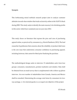 68 Holy Grail of Writing
Synopsis
This forthcoming mixed methods research project aims to analyze customer
attitudes towards shoe retailers that trade exclusively online in the NAFTA block
during 2020. This study seeks to identify the main reasons/s for shrinking profits
in this sector which have sustained year-on-year since 2012.
This study draws on literature that exposes the pros and cons of purchasing
apparel online, as perceived by consumers (e.g. Kim & Damhorst, 2013). The lead
researcher hypothesizes that concerns about the reliability of product label sizes
is the core issue that undermines consumer confidence in purchasing apparel,
including footwear, that cannot be fitted prior finalizing the purchase.
The methodological design seeks to interview 15 stakeholders each, from four
groups: consumers, manufacturers, product marketers and retailers. Data shall
be obtained from an email survey that is complemented with a follow-up phone
interview. An even number of stakeholders from Canada, America and Mexico
shall be consulted. Determining the average costs borne by consumers for two-
way postage, i.e. for returned goods, is a co-equal core objective of this project.
172 Words
 