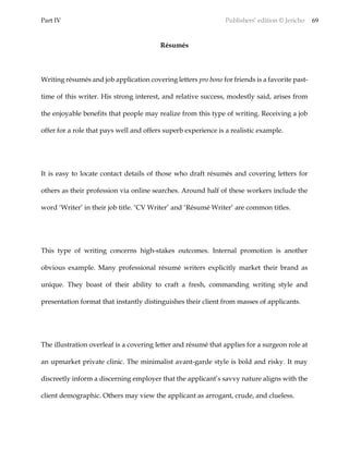 Part IV Publishers’ edition © Jericho 69
Résumés
Writing résumés and job application covering letters pro bono for friends is a favorite past-
time of this writer. His strong interest, and relative success, modestly said, arises from
the enjoyable benefits that people may realize from this type of writing. Receiving a job
offer for a role that pays well and offers superb experience is a realistic example.
It is easy to locate contact details of those who draft résumés and covering letters for
others as their profession via online searches. Around half of these workers include the
word ‘Writer’ in their job title. ‘CV Writer’ and ‘Résumé Writer’ are common titles.
This type of writing concerns high-stakes outcomes. Internal promotion is another
obvious example. Many professional résumé writers explicitly market their brand as
unique. They boast of their ability to craft a fresh, commanding writing style and
presentation format that instantly distinguishes their client from masses of applicants.
The illustration overleaf is a covering letter and résumé that applies for a surgeon role at
an upmarket private clinic. The minimalist avant-garde style is bold and risky. It may
discreetly inform a discerning employer that the applicant’s savvy nature aligns with the
client demographic. Others may view the applicant as arrogant, crude, and clueless.
 