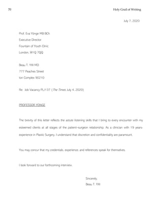 70 Holy Grail of Writing
July 7, 2020
Prof. Eva Yönge MB BCh
Executive Director
Fountain of Youth Clinic
London, W1Q 7QQ
Beau T. Yifil MD
777 Peaches Street
Ion Complex 90210
Re: Job Vacancy PL/137 (The Times; July 4, 2020)
PROFESSOR YONGE
The brevity of this letter reflects the astute listening skills that I bring to every encounter with my
esteemed clients at all stages of the patient–surgeon relationship. As a clinician with 19 years-
experience in Plastic Surgery, I understand that discretion and confidentiality are paramount.
You may concur that my credentials, experience, and references speak for themselves.
I look forward to our forthcoming interview.
Sincerely,
Beau T. Yifil
 