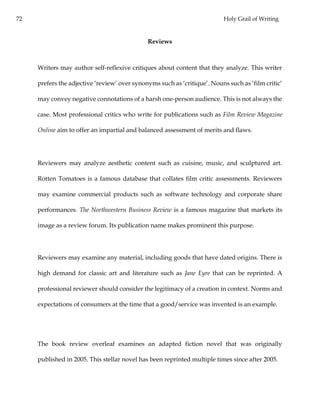 72 Holy Grail of Writing
Reviews
Writers may author self-reflexive critiques about content that they analyze. This writer
prefers the adjective ‘review’ over synonyms such as ‘critique’. Nouns such as ‘film critic’
may convey negative connotations of a harsh one-person audience. This is not always the
case. Most professional critics who write for publications such as Film Review Magazine
Online aim to offer an impartial and balanced assessment of merits and flaws.
Reviewers may analyze aesthetic content such as cuisine, music, and sculptured art.
Rotten Tomatoes is a famous database that collates film critic assessments. Reviewers
may examine commercial products such as software technology and corporate share
performances. The Northwestern Business Review is a famous magazine that markets its
image as a review forum. Its publication name makes prominent this purpose.
Reviewers may examine any material, including goods that have dated origins. There is
high demand for classic art and literature such as Jane Eyre that can be reprinted. A
professional reviewer should consider the legitimacy of a creation in context. Norms and
expectations of consumers at the time that a good/service was invented is an example.
The book review overleaf examines an adapted fiction novel that was originally
published in 2005. This stellar novel has been reprinted multiple times since after 2005.
 