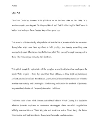 Part IV Publishers’ edition © Jericho 73
Class Act
The Glass Castle by Jeanette Walls (2005) is set in the late 1950s to the 1980s. It is
reminiscent of a marriage of The Grapes of Wrath and To Kill a Mockingbird. Wall’s text is
half as heartening as these classics. Yup – it’s a good one.
This novel is a diplomatically adapted chronicle of the life of Jeanette Walls. It’s recounted
through her wise voice from age three, a child prodigy, to a twenty something twice
married self-made Manhattan-based elite journalist. This memoir’s magic may appeal to
those who romanticize nomadic clan lifestyles.
This gifted storyteller spins tales of the ten plus townships that eschew and spew the
misfit Walls wagon – Rose, Rex and their four siblings, as they drift semi-aimlessly
around America’s western desert states. Unbeknown to Jeannette the minor, her eccentric
mother was secretly and knowingly a landowning millionaire for the bulk of Jeanette’s
impoverished, dirt-faced, frequently famished childhood.
The lion’s share of this work centers around Wall’s life in Welch County. It is debatable
whether Jeanette replicates or renounces stereotypes about so-called Appalachian
hillbilly communities of West Virginia and southern states. Most likely the latter.
Compassion and logic are staples throughout her rocky road adventure.
 