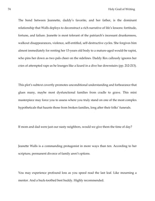 74 Holy Grail of Writing
The bond between Jeannette, daddy’s favorite, and her father, is the dominant
relationship that Walls deploys to deconstruct a rich narrative of life’s lessons: fortitude,
fortune, and failure. Jeanette is most tolerant of the patriarch’s incessant drunkenness,
walkout disappearances, violence, self-entitled, self-destructive cycles. She forgives him
almost immediately for renting her 13-years old body to a mature-aged would-be rapist,
who pins her down as two pals cheer on the sidelines. Daddy Rex callously ignores her
cries of attempted rape as he lounges like a lizard in a dive bar downstairs (pp. 212-213).
This plot’s subtext covertly promotes unconditional understanding and forbearance that
glues many, maybe most dysfunctional families from cradle to grave. This mini
masterpiece may force you to assess where you truly stand on one of the most complex
hypotheticals that haunts those from broken families, long after their folks’ funerals.
If mom and dad were just our nasty neighbors, would we give them the time of day?
Jeanette Walls is a commanding protagonist in more ways than ten. According to her
scripture, permanent divorce of family aren’t options.
You may experience profound loss as you speed read the last leaf. Like mourning a
mentor. And a buck-toothed best buddy. Highly recommended.
 