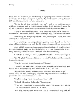 Prologue Publishers’ edition © Jericho 3
Premise
Every once in a blue moon, we may be lucky to engage a person who shares a simple,
memorable idea that guides us positively for life. A June afternoon in Sydney, Australia
2008 is a stellar exemplar of such rare encounters.
“Got the day off from work today have ya?” I said to our building’s newest
resident with a warm smile in the underground garbage depot. It was the first time that
we had crossed paths within speaking distance since he moved in a few weeks prior.
I rarely accost unknown people for casual banter nowadays. Maybe it’s me, but I
often receive a subtle frown, silence, a stony-faced vague reply, or a combination thereof.
“Nah, buddy” the stranger replied with a more generous grin. “I work-from-home
and write best sellers” he said.
It was refreshing to receive a positive energy reply, even a showoff one like this. I
could tell from his instant mega smile that this neighbor is a people lover – an extrovert.
Mister mid-40s in flannelette pajamas proudly produced a check out of his shabby
once white bathrobe pocket and flashed it before my face. “I just got this $25,000 advance
today from my publisher for my next bestseller” he boasted shamelessly.
A modest man I thought. I intuitively liked him less than I did five seconds prior.
“Cool” I replied. “What sort of books do you write?” I asked as we walked in synch
towards the elevator.
“Detective crime stories and that sorta stuff” he said.
“I admire fiction book writers” I replied earnestly as we entered the elevator. Must
be a lot harder than just writing short academic articles like I do” I said.
“Academic hey”, he said, eyebrows raised as he made intimate eye-to-eye
contact for the first time. “I’m studying English Lit at Sydney and would love to pick
your brains for ideas sometime soon” he said.
“Yeh, let’s meet up over drinks and swap notes” I said.
“Definitely. How about the Bank Bar?” he answered.
“Great choice” I said as my neighbor fumbled his keys in apartment 501’s keyhole.
“How about today after lunch at 3?” he asked.
“Sure, see you in the garden bar at three” I said as I walked towards my door, 506.
 