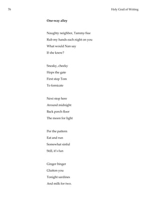 76 Holy Grail of Writing
One-way alley
Naughty neighbor, Tammy-Sue
Rub my hands each night on you
What would Nan say
If she knew?
Sneaky, cheeky
Hops the gate
First stop Tom
To fornicate
Next stop here
Around midnight
Back porch floor
The moon for light
Per the pattern
Eat and run
Somewhat sinful
Still, it’s fun
Ginger binger
Glutton you
Tonight sardines
And milk for two.
 