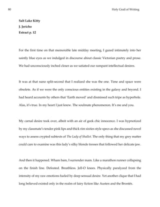80 Holy Grail of Writing
Salt Lake Kitty
J. Jericho
Extract p. 12
For the first time on that memorable late midday meeting, I gazed intimately into her
saintly blue eyes as we indulged in discourse about classic Victorian poetry and prose.
We had unconsciously inched closer as we satiated our rampant intellectual desires.
It was at that nano split-second that I realized she was the one. Time and space were
obsolete. As if we were the only conscious entities existing in the galaxy and beyond. I
had heard accounts by others that ‘Earth moved’ and dismissed such tripe as hyperbole.
Alas, it’s true. In my heart I just knew. The soulmate phenomenon. It’s me and you.
My carnal desire took over, albeit with an air of geek chic innocence. I was hypnotized
by my classmate’s tender pink lips and thick rim sixties style specs as she discussed novel
ways to assess crypted subtexts of The Lady of Shallot. The only thing that my grey matter
could care to examine was this lady’s silky blonde tresses that followed her delicate jaw.
And then it happened. Wham bam, I surrender mam. Like a marathon runner collapsing
on the finish line. Defeated. Breathless. Jell-O knees. Physically paralyzed from the
intensity of my raw emotions fueled by deep sensual desire. Yet another clique that I had
long believed existed only in the realm of fairy fiction like Austen and the Brontës.
 