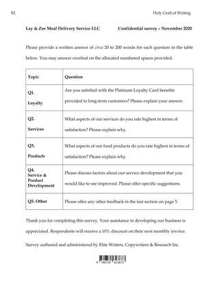 82 Holy Grail of Writing
Lay & Zee Meal Delivery Service LLC Confidential survey – November 2020
Please provide a written answer of circa 20 to 200 words for each question in the table
below. You may answer overleaf on the allocated numbered spaces provided.
Topic Question
Q1.
Loyalty
Are you satisfied with the Platinum Loyalty Card benefits
provided to long-term customers? Please explain your answer.
Q2.
Services
What aspects of our services do you rate highest in terms of
satisfaction? Please explain why.
Q3.
Products
What aspects of our food products do you rate highest in terms of
satisfaction? Please explain why.
Q4.
Service &
Product
Development
Please discuss factors about our service development that you
would like to see improved. Please offer specific suggestions.
Q5. Other Please offer any other feedback in the last section on page 5.
Thank you for completing this survey. Your assistance in developing our business is
appreciated. Respondents will receive a 10% discount on their next monthly invoice.
Survey authored and administered by Elite Writers, Copywriters & Research Inc.
 