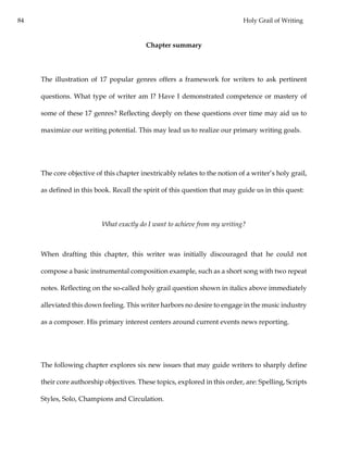 84 Holy Grail of Writing
Chapter summary
The illustration of 17 popular genres offers a framework for writers to ask pertinent
questions. What type of writer am I? Have I demonstrated competence or mastery of
some of these 17 genres? Reflecting deeply on these questions over time may aid us to
maximize our writing potential. This may lead us to realize our primary writing goals.
The core objective of this chapter inextricably relates to the notion of a writer’s holy grail,
as defined in this book. Recall the spirit of this question that may guide us in this quest:
What exactly do I want to achieve from my writing?
When drafting this chapter, this writer was initially discouraged that he could not
compose a basic instrumental composition example, such as a short song with two repeat
notes. Reflecting on the so-called holy grail question shown in italics above immediately
alleviated this down feeling. This writer harbors no desire to engage in the music industry
as a composer. His primary interest centers around current events news reporting.
The following chapter explores six new issues that may guide writers to sharply define
their core authorship objectives. These topics, explored in this order, are: Spelling, Scripts
Styles, Solo, Champions and Circulation.
 