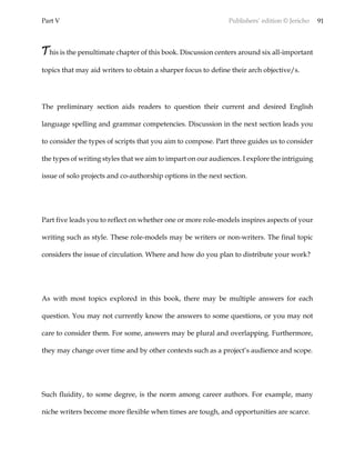 Part V Publishers’ edition © Jericho 91
This is the penultimate chapter of this book. Discussion centers around six all-important
topics that may aid writers to obtain a sharper focus to define their arch objective/s.
The preliminary section aids readers to question their current and desired English
language spelling and grammar competencies. Discussion in the next section leads you
to consider the types of scripts that you aim to compose. Part three guides us to consider
the types of writing styles that we aim to impart on our audiences. I explore the intriguing
issue of solo projects and co-authorship options in the next section.
Part five leads you to reflect on whether one or more role-models inspires aspects of your
writing such as style. These role-models may be writers or non-writers. The final topic
considers the issue of circulation. Where and how do you plan to distribute your work?
As with most topics explored in this book, there may be multiple answers for each
question. You may not currently know the answers to some questions, or you may not
care to consider them. For some, answers may be plural and overlapping. Furthermore,
they may change over time and by other contexts such as a project’s audience and scope.
Such fluidity, to some degree, is the norm among career authors. For example, many
niche writers become more flexible when times are tough, and opportunities are scarce.
 