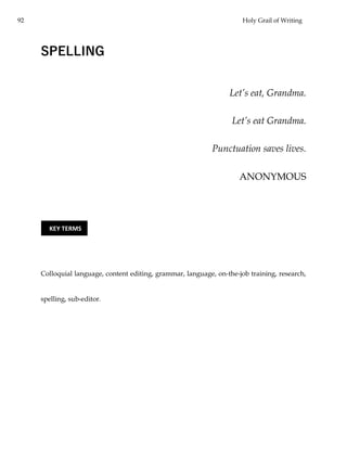 92 Holy Grail of Writing
SPELLING
Let’s eat, Grandma.
Let’s eat Grandma.
Punctuation saves lives.
ANONYMOUS
Colloquial language, content editing, grammar, language, on-the-job training, research,
spelling, sub-editor.
KEY TERMS
 