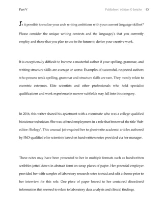 Part V Publishers’ edition © Jericho 93
Is it possible to realize your arch writing ambitions with your current language skillset?
Please consider the unique writing contexts and the language/s that you currently
employ and those that you plan to use in the future to derive your creative work.
It is exceptionally difficult to become a masterful author if your spelling, grammar, and
writing structure skills are average or worse. Examples of successful, respected authors
who possess weak spelling, grammar and structure skills are rare. They mostly relate to
eccentric extremes. Elite scientists and other professionals who hold specialist
qualifications and work experience in narrow subfields may fall into this category.
In 2016, this writer shared his apartment with a roommate who was a college-qualified
bioscience technician. She was offered employment in a role that bestowed the title ‘Sub-
editor: Biology’. This unusual job required her to ghostwrite academic articles authored
by PhD-qualified elite scientists based on handwritten notes provided via her manager.
These notes may have been presented to her in multiple formats such as handwritten
scribbles jotted down in abstract form on scrap pieces of paper. Her potential employer
provided her with samples of laboratory research notes to read and edit at home prior to
her interview for this role. One piece of paper loaned to her contained disordered
information that seemed to relate to laboratory data analysis and clinical findings.
 
