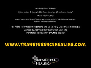 Written by Alexis Cartwright

      Written content © Copyright 2012 Alexis Cartwright & Transference Healing®

                                 Music: May it Be, Enya

   Images used from a range of sources, each protected by its own individual copyright.
                            Used for display purposes only.


For more information regarding the 2012 Holy Grail Mass Healing &
            Lightbody Activation presentation visit the
              Transference Healing® EVENTS page at
 