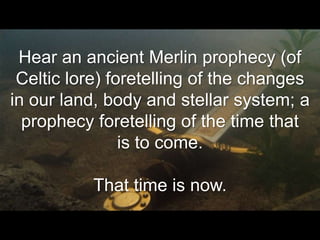 Hear an ancient Merlin prophecy (of
 Celtic lore) foretelling of the changes
in our land, body and stellar system; a
  prophecy foretelling of the time that
                is to come.

           That time is now.
 