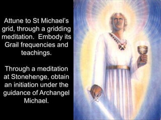 Attune to St Michael’s
grid, through a gridding
meditation. Embody its
 Grail frequencies and
        teachings.

Through a meditation
at Stonehenge, obtain
an initiation under the
guidance of Archangel
        Michael.
 