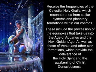 Receive the frequencies of the
  Celestial Holy Grails, which
  resonate to us from stellar
    systems and planetary
formations within our cosmos.
These include the precession of
the equinoxes that take us into
  the Age of Aquarius and the
  Next Golden Age. As well as
 those of Venus and other star
 formations, which provide the
         deliverance of
     the Holy Spirit and the
      awakening of Christ
        Consciousness.
 