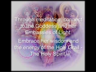 Through meditation, connect
  to the Goddess and her
    Embassies of Light.
  Embrace her wisdom and
the energy of the Holy Grail -
      The Holy Spirit.
 