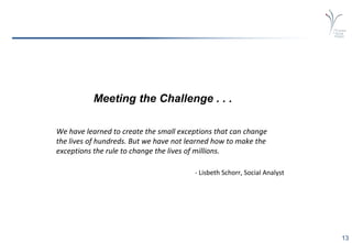13
Meeting the Challenge . . .
We have learned to create the small exceptions that can change
the lives of hundreds. But we have not learned how to make the
exceptions the rule to change the lives of millions.
- Lisbeth Schorr, Social Analyst
 
