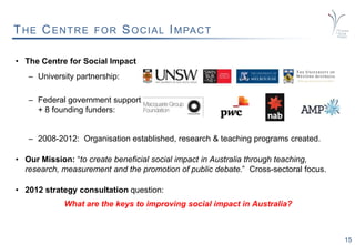15
THE CENTRE FOR SOCIAL IMPACT
• The Centre for Social Impact
– University partnership:
– Federal government support
+ 8 founding funders:
– 2008-2012: Organisation established, research & teaching programs created.
• Our Mission: “to create beneficial social impact in Australia through teaching,
research, measurement and the promotion of public debate.” Cross-sectoral focus.
• 2012 strategy consultation question:
What are the keys to improving social impact in Australia?
 