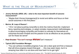 20
WHAT IS THE VALUE OF MEASUREMENT?
• Jeremy Nicholls (SROI, UK) – what is the most important benefit of outcome
measurement?
– “Maybe that it forces [management] to revisit and define and focus on their
social outcomes in the first place.”
• Morino, M. Leap of Reason1:
– “<It’s> not about pushing nonprofits to drink the metrics Kool-Aid, implement
fancy reporting technologies, or adopt complex measurement methodologies. It
is about encouraging nonprofits and funders to cultivate for themselves an
outcomes-focused mindset and the passion to be as effective as we possibly
can for those we serve!”
• Peter Drucker: “You can’t manage what you can’t measure.”
• Typical (US) Foundation Manager:
– “You can achieve incredible progress if you set a clear goal and find a measure
that will drive progress toward that goal . . . this may seem basic, but it is
amazing how often it is not done and how hard it is to get right.”
1Venture Philanthropy Partners in partnership with McKinsey & Company, 2011. 2The Wall St Journal January 26, 2013.
Bill Gates2
 
