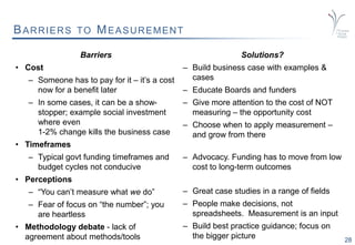 28
BARRIERS TO MEASUREMENT
Barriers
• Cost
– Someone has to pay for it – it’s a cost
now for a benefit later
– In some cases, it can be a show-
stopper; example social investment
where even
1-2% change kills the business case
• Timeframes
– Typical govt funding timeframes and
budget cycles not conducive
• Perceptions
– “You can’t measure what we do”
– Fear of focus on “the number”; you
are heartless
• Methodology debate - lack of
agreement about methods/tools
Solutions?
– Build business case with examples &
cases
– Educate Boards and funders
– Give more attention to the cost of NOT
measuring – the opportunity cost
– Choose when to apply measurement –
and grow from there
– Advocacy. Funding has to move from low
cost to long-term outcomes
– Great case studies in a range of fields
– People make decisions, not
spreadsheets. Measurement is an input
– Build best practice guidance; focus on
the bigger picture
 
