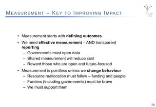 29
MEASUREMENT – KEY TO IMPROVING IMPACT
• Measurement starts with defining outcomes
• We need effective measurement – AND transparent
reporting
– Governments must open data
– Shared measurement will reduce cost
– Reward those who are open and future-focused
• Measurement is pointless unless we change behaviour
– Resource reallocation must follow – funding and people
– Funders (including governments) must be brave
– We must support them
 
