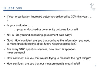 3
QUESTIONS
• If your organisation improved outcomes delivered by 30% this year . . .
?
• Is your evaluation . . .
. . . program-focused or community outcome focused?
• NFPs: Do you find accessing government data easy?
• Govt: How confident are you that you have the information you need
to make great decisions about future resource allocation?
• For every $100 spent on services, how much is spent on
measurement?
• How confident are you that we are trying to measure the right things?
• How confident are you that our measurement is meaningful?
 