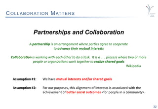 32
COLLABORATION MATTERS
Partnerships and Collaboration
A partnership is an arrangement where parties agree to cooperate
to advance their mutual interests
Collaboration is working with each other to do a task. It is a . . . process where two or more
people or organizations work together to realize shared goals
Wikipedia
Assumption #1: We have mutual interests and/or shared goals
Assumption #2: For our purposes, this alignment of interests is associated with the
achievement of better social outcomes <for people in a community>
 