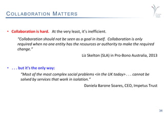34
COLLABORATION MATTERS
• Collaboration is hard. At the very least, it’s inefficient.
“Collaboration should not be seen as a goal in itself. Collaboration is only
required when no one entity has the resources or authority to make the required
change.”
Liz Skelton (SLA) in Pro-Bono Australia, 2013
• . . . but it’s the only way:
“Most of the most complex social problems <in the UK today> . . . cannot be
solved by services that work in isolation.”
Daniela Barone Soares, CEO, Impetus Trust
 