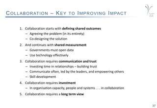 37
COLLABORATION – KEY TO IMPROVING IMPACT
1. Collaboration starts with defining shared outcomes
– Agreeing the problem (in its entirety)
– Co-designing the solution
2. And continues with shared measurement
– Governments must open data
– Use technology effectively
3. Collaboration requires communication and trust
– Investing time in relationships – building trust
– Communicate often, led by the leaders, and empowering others
– Skill development
4. Collaboration requires investment
– In organisation capacity, people and systems . . . in collaboration
5. Collaboration requires a long term view
 