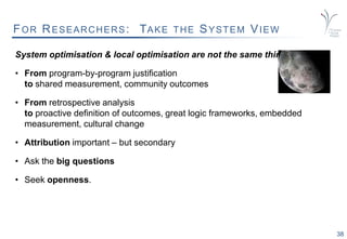 38
FOR RESEARCHERS: TAKE THE SYSTEM VIEW
System optimisation & local optimisation are not the same thing.
• From program-by-program justification
to shared measurement, community outcomes
• From retrospective analysis
to proactive definition of outcomes, great logic frameworks, embedded
measurement, cultural change
• Attribution important – but secondary
• Ask the big questions
• Seek openness.
 
