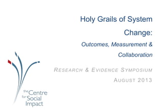 Holy Grails of System
Change:
Outcomes, Measurement &
Collaboration
RESEARCH & EVIDENCE SYMPOSIUM
AUGUST 2013
 