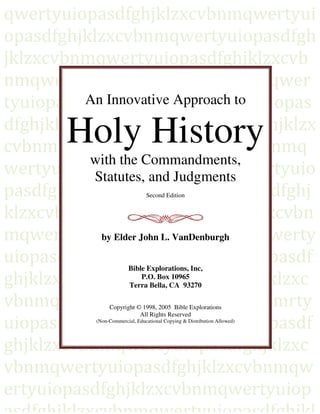 - 1 -
An Innovative Approach to
Holy History
with the Commandments,
Statutes, and Judgments
Second Edition
by Elder John L. VanDenburgh
Bible Explorations, Inc,
P.O. Box 10965
Terra Bella, CA 93270
Copyright © 1998, 2005 Bible Explorations
All Rights Reserved
(Non-Commercial, Educational Copying & Distribution Allowed)
 
