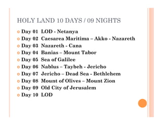 HOLY LAND 10 DAYS / 09 NIGHTS
  Day 01  LOD - Netanya
  Day 02  Caesarea Maritima – Akko - Nazareth  
  Day 03  Nazareth - Cana
  Day 04  Banias – Mount Tabor
  Day 05  Sea of Galilee
  Day 06  Nablus – Taybeh - Jericho
  Day 07  Jericho – Dead Sea - Bethlehem
  Day 08  Mount of Olives – Mount Zion
  Day 09  Old City of Jerusalem
  Day 10  LOD
 