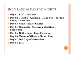 HOLY LAND 08 DAYS / 07 NIGHTS
  Day 01  LOD – Jericho
  Day 02  Jericho – Qumran – Dead Sea – Jordan
Valley – Nazareth
  Day 03  Cana – Sea of Galilee
  Day 04  Nazareth – Caesarea Maritima -
Bethlehem
  Day 05  Bethlehem – Israel Museum
  Day 06  Mount of Olives – Mount Zion
  Day 07  Old City of Jerusalem
  Day 08  LOD
 