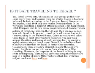 IS IT SAFE TRAVELING TO ISRAEL ?
Yes, Israel is very safe. Thousands of tour groups go the Holy
Land every year, and tourism from the United States is booming
in Israel. In fact, according to the American Israeli Cooperative
Enterprise, since 1948 only one tourist from anywhere in the
world has died from a terrorist attack in Israel. That happened in
1983. Compare that to how many people have died from terrorism
outside of Israel, including in the US, and then you realize just
how safe Israel is. In general, travel in Israel is as safe or safer
than traveling in the United States. Crime rates are well below
those found in most other western countries. You can walk
around the cities and towns at night without fear, as mugging
and drunken violence is unknown. Overall, Israel offers a level
of safety and freedom not found in many other countries.
Occasionally, there are a few skirmishes along the country’s
border, but these are very far away from where we will be
traveling. Moreover, the response of the Israeli military is very
swift and imposing. Virtually all problems along the borders are
over in a matter of hours. Other websites that deal with this
subject are found here and here.
 