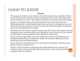 GOOD TO KNOW
Climate
For most parts of the year, the climate in the Holy land remains enjoyable. Winter
season lasts for three months. In the remaining part of the year, the temperatures
remain moderate in nature. The hottest months are the months of July and August.
Summer in the Holy land is relieved by the gentle wind that blows from the
Mediterranean Sea, and although summer days are hot, the evenings are cool and
the people even may require a sweater in some parts. The atmosphere is fresh and
the air is unadulterated at the region.
Temperature in the summer season reaches up to 35º C and in the winter season the
temperature may sometimes fall to zero. Rainfall is very restricted, and the months
in which there is major rainfall are from November to February.
In the months of April, May and in the middle part of June, the inhabitants are
relentlessly affected by the annual hot, sandy, dry and dusty Khamseen winds,
which blow from the Arabian Desert.
In the whole day wintertime, there are seven hours of sunshine, which goes up to
thirteen hours in summer time.
Visitors and the tourists are advised to wear light clothes in the summer and
sweaters in the evening and night. During the winter season visitors should be well
equipped with warm clothes.
 