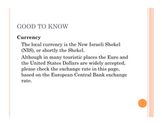 GOOD TO KNOW
Currency
The local currency is the New Israeli Shekel
(NIS), or shortly the Shekel.
Although in many touristic places the Euro and
the United States Dollars are widely accepted,
please check the exchange rate in this page,
based on the European Central Bank exchange
rate.
 