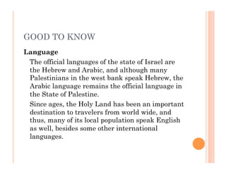 GOOD TO KNOW
Language
The official languages of the state of Israel are
the Hebrew and Arabic, and although many
Palestinians in the west bank speak Hebrew, the
Arabic language remains the official language in
the State of Palestine.
Since ages, the Holy Land has been an important
destination to travelers from world wide, and
thus, many of its local population speak English
as well, besides some other international
languages.
 