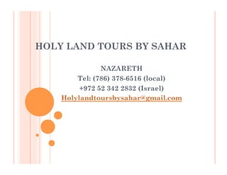 HOLY LAND TOURS BY SAHAR
NAZARETH
Tel: (786) 378-6516 (local)
+972 52 342 2832 (Israel)
Holylandtoursbysahar@gmail.com
 