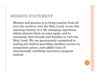 MISSION STATEMENT
Mission and passion is to bring tourists from all
over the world to visit the Holy Land, to see this
amazing country in a life changing experience,
which attracts them to come again, and to
encourage their friends and families to visit the
Holy Land. We are passionately committed to
leading the field in providing excellent service at
competitive prices, and added value of
educationally enriching innovative program
content.
 