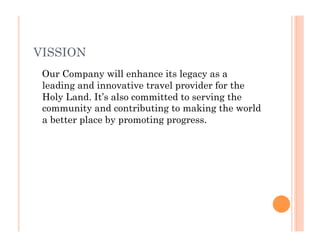 VISSION
Our Company will enhance its legacy as a
leading and innovative travel provider for the
Holy Land. It’s also committed to serving the
community and contributing to making the world
a better place by promoting progress.
 
