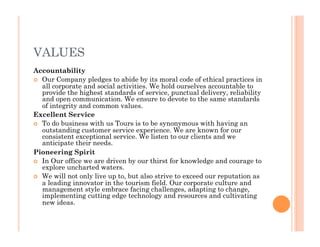 VALUES
Accountability
  Our Company pledges to abide by its moral code of ethical practices in
all corporate and social activities. We hold ourselves accountable to
provide the highest standards of service, punctual delivery, reliability
and open communication. We ensure to devote to the same standards
of integrity and common values.
Excellent Service
  To do business with us Tours is to be synonymous with having an
outstanding customer service experience. We are known for our
consistent exceptional service. We listen to our clients and we
anticipate their needs.
Pioneering Spirit
  In Our office we are driven by our thirst for knowledge and courage to
explore uncharted waters.
  We will not only live up to, but also strive to exceed our reputation as
a leading innovator in the tourism field. Our corporate culture and
management style embrace facing challenges, adapting to change,
implementing cutting edge technology and resources and cultivating
new ideas.
 
