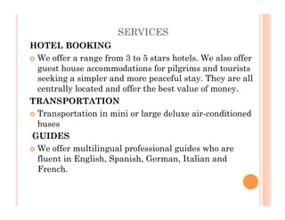 SERVICES
HOTEL BOOKING 
  We offer a range from 3 to 5 stars hotels. We also offer
guest house accommodations for pilgrims and tourists
seeking a simpler and more peaceful stay. They are all
centrally located and offer the best value of money.
TRANSPORTATION
  Transportation in mini or large deluxe air-conditioned
buses
 GUIDES
  We offer multilingual professional guides who are
fluent in English, Spanish, German, Italian and
French.
 