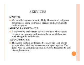SERVICES
MASSES 
  We handle reservations for Holy Masses and religious
ceremonies, prior to group's arrival and according to
their program.  
AIRPORT ASSISTANCE
  A welcoming smile from our assistant at the airport
receives our groups and assists them until they are
with the guide and driver. 
 AUDIO SYSTEM 
  The audio system is designed to ease the tour of our
groups when visiting museums and open spaces. The
guide will be using his special device to transmit to you
his explanations. 
 