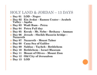 HOLY LAND & JORDAN – 13 DAYS
  Day 01   LOD – Negev
  Day 02   Ein Avdat – Ramon Crater – Arabeh
Valley – Aqaba
  Day 03   Wadi Rum – Petra
  Day 04   Petra Full day
  Day 05   Kerak – Mt. Nebo – Bethany - Amman
  Day 06   Jerash – Sheikh Hussein bridge –
Nazareth
  Day 07   Nazareth – Mount Tabor
  Day 08   Cana Sea of Galilee
  Day 09   Nablus – Taybeh - Bethlehem
  Day 10   Bethlehem – Israel Museum
  Day 11   Mount of Olives – Mount Zion
  Day 12   Old City of Jerusalem
  Day 13   LOD
 