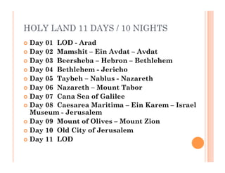 HOLY LAND 11 DAYS / 10 NIGHTS
  Day 01  LOD - Arad
  Day 02  Mamshit – Ein Avdat – Avdat
  Day 03  Beersheba – Hebron – Bethlehem
  Day 04  Bethlehem - Jericho
  Day 05  Taybeh – Nablus - Nazareth
  Day 06  Nazareth – Mount Tabor
  Day 07  Cana Sea of Galilee
  Day 08  Caesarea Maritima – Ein Karem – Israel
Museum - Jerusalem
  Day 09  Mount of Olives – Mount Zion
  Day 10  Old City of Jerusalem
  Day 11  LOD
 