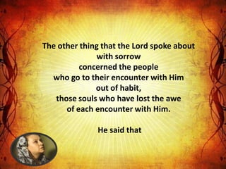 The other thing that the Lord spoke about
               with sorrow
          concerned the people
  who go to their encounter with Him
              out of habit,
   those souls who have lost the awe
      of each encounter with Him.

              He said that
 