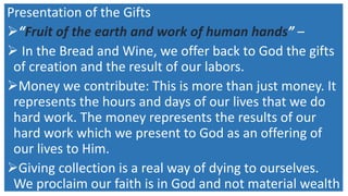 Presentation of the Gifts
“Fruit of the earth and work of human hands” –
 In the Bread and Wine, we offer back to God the gifts
of creation and the result of our labors.
Money we contribute: This is more than just money. It
represents the hours and days of our lives that we do
hard work. The money represents the results of our
hard work which we present to God as an offering of
our lives to Him.
Giving collection is a real way of dying to ourselves.
We proclaim our faith is in God and not material wealth
 