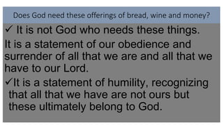 Does God need these offerings of bread, wine and money?
 It is not God who needs these things.
It is a statement of our obedience and
surrender of all that we are and all that we
have to our Lord.
It is a statement of humility, recognizing
that all that we have are not ours but
these ultimately belong to God.
 